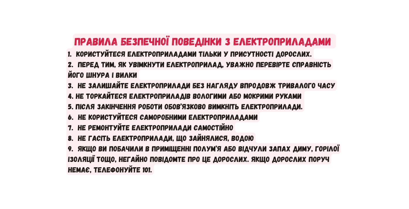 Правила безпечної поведінки з електроприладами 1 Користуйтеся електроприладами тільки у присутності дорослих 2 Перед тим як увімкнути електроприлад уважно перевірте справність його шнура і вилки 3 Не залишайте електроприлади без нагляду впродовж тривалого часу 4 Не торкайтеся електроприладів вологими або мокрими руками 5 Після закінчення роботи обов язково вимкніть електроприлади 6 Не користуйтеся саморобними електроприладами 7 Не ремонтуйте електроприлади самостійно 8 Не гасіть електроприлади що зайнялися водою 9 Якщо ви побачили в приміщенні полум я або відчули запах диму горілої ізоляції тощо негайно повідомте про це дорослих Якщо дорослих поруч немає телефонуйте 101